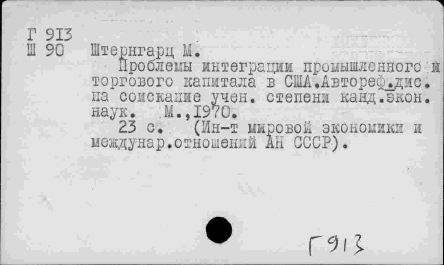 ﻿Г 913
Ш 90 Штернгарц М.
Проблемы интеграции промышленного н торгового капитала в США.Автореф_.дис. на соискание учен, степени канд.экон. наук. М.,1970.
23 с. (Ин-т мировой экономики и междунар.отношений АН СССР).
Г'М